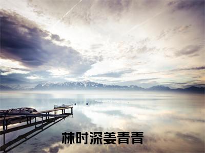 林时深姜青青（林时深姜青青全章节完整版）免费阅读-林时深姜青青全文无删减阅读