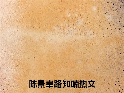 陈景聿路知喃全文（陈景聿路知喃）抖音热推小说全集无删减_陈景聿路知喃免费最新章节列表_笔趣阁
