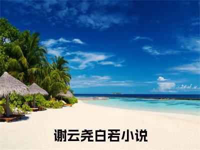 谢云尧白若小说（谢云尧白若）全文免费阅读无弹窗_谢云尧白若全文免费阅读无弹窗最新章节列表笔趣阁（谢云尧白若）