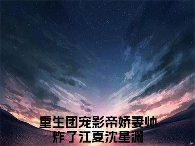 重生团宠影帝娇妻帅炸了（江夏沈星渊）小说最后结局-（江夏沈星渊）完结版免费阅读