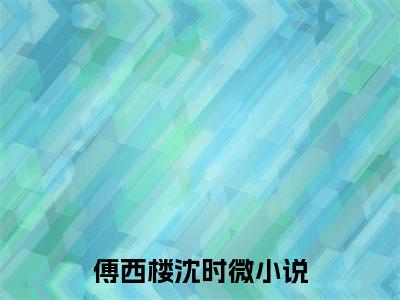 傅西楼沈时微（傅西楼沈时微）全文小说在线阅读-傅西楼沈时微全章节最新阅读