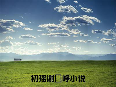 初瑶谢玹峥（初瑶谢玹峥）全文免费阅读无弹窗_初瑶谢玹峥全文免费阅读最新章节大结局_