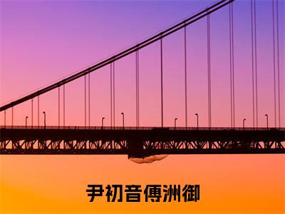 尹初音傅洲御（尹初音傅洲御）全文免费阅读无弹窗大结局_尹初音傅洲御最新章节列表_笔趣阁