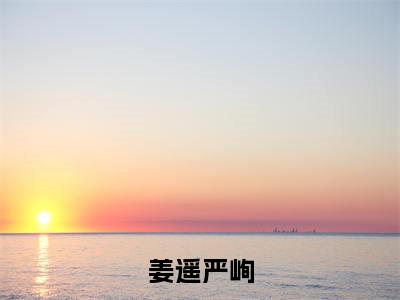 姜遥严峋小说（姜遥严峋）全文免费阅读无弹窗_姜遥严峋全文免费阅读无弹窗最新章节列表笔趣阁（姜遥严峋）