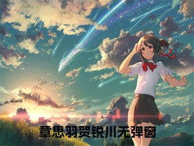 章思羽贺锐川小说（章思羽贺锐川）全文免费阅读无弹窗大结局_（章思羽贺锐川）章思羽贺锐川小说免费阅读无弹窗最新章节列表_笔趣阁（章思羽贺锐川）