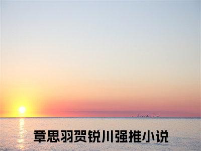 章思羽贺锐川（章思羽贺锐川）精彩热门小说无弹窗-章思羽贺锐川全文免费阅读