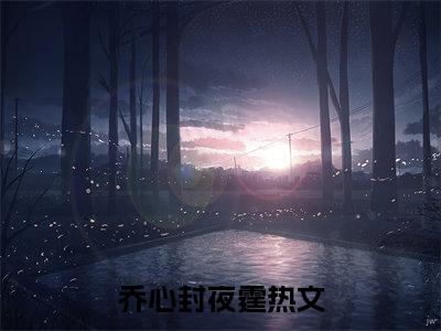 乔心封夜霆（乔心封夜霆）全文免费阅读无弹窗大结局-（乔心封夜霆免费阅读全文大结局）最新章节