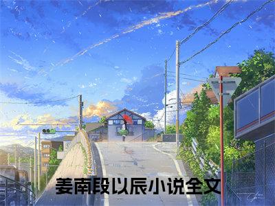 姜南段以辰热门小说（姜南段以辰）最新章节阅读-姜南段以辰小说最后结局如何