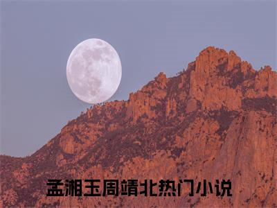 孟湘玉周靖北小说（孟湘玉周靖北）全文免费阅读无弹窗大结局_孟湘玉周靖北全文免费完结版阅读（孟湘玉周靖北）