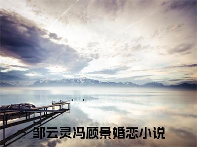 邹云灵冯顾景（邹云灵冯顾景全文免费）全文免费阅读大结局_（邹云灵冯顾景）全文免费阅读无弹窗最新章节列表_笔趣阁（邹云灵冯顾景）