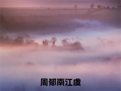 周郁南江虞全文免费阅读_（周郁南江虞免费阅读无弹窗）周郁南江虞最新章节列表笔趣阁（周郁南江虞）