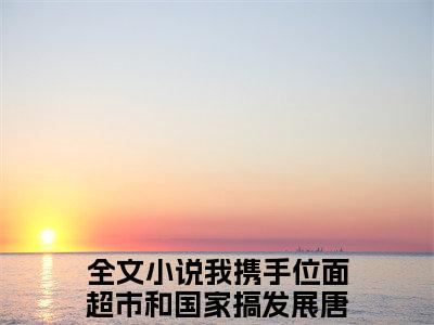 全网热搜（我携手位面超市和国家搞发展唐清溪）是什么小说,我携手位面超市和国家搞发展唐清溪免费阅读无弹窗