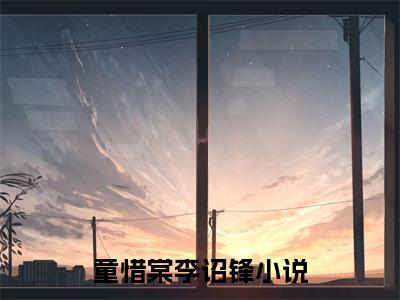 童惜棠李诏锋（童惜棠李诏锋）小说大结局全文免费阅读-童惜棠李诏锋抖音小说