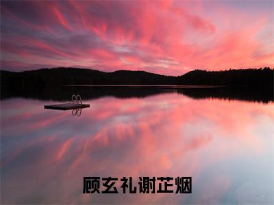 顾玄礼谢芷烟（顾玄礼谢芷烟全文）全文免费阅读无弹窗大结局_（顾玄礼谢芷烟）顾玄礼谢芷烟全文小说最新章节列表笔趣阁（顾玄礼谢芷烟全文）