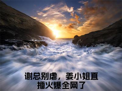 小说《谢知远姜竹》全文免费阅读无弹窗-谢总别虐，姜小姐直播火爆全网了小说全文在线赏析_笔趣阁