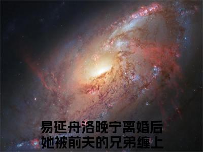 易延舟洛晚宁高赞小说（离婚后她被前夫的兄弟缠上了）完结阅读_离婚后她被前夫的兄弟缠上了免费看全文
