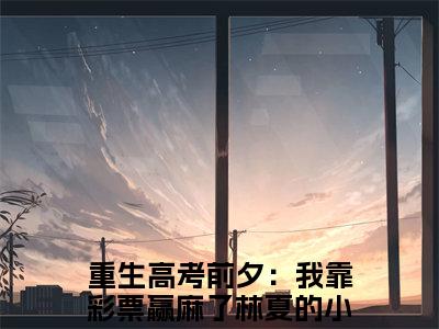 重生高考前夕：我靠彩票赢麻了林夏（重生高考前夕：我靠彩票赢麻了林夏）全文免费阅读大结局-重生高考前夕：我靠彩票赢麻了林夏最新章节列表免费阅读大结局