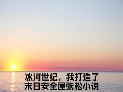 冰河世纪，我打造了末日安全屋张松小说热门阅读全文-冰河世纪，我打造了末日安全屋张松章节无删减版