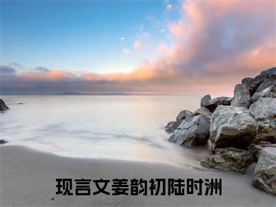 姜韵初陆时洲(姜韵初陆时洲小说)全文免费阅读无弹窗大结局_(姜韵初陆时洲小说免费阅读全文大结局)最新章节列表_笔趣阁（姜韵初陆时洲小说）