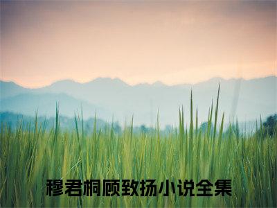 穆君桐顾致扬（穆君桐顾致扬）全文小说-穆君桐顾致扬小说最新章节免费阅读