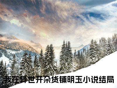 我在异世开杂货铺明玉精选小说大结局阅读_我在异世开杂货铺明玉免费阅读最新章节列表