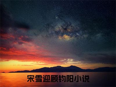 宋雪迎顾钧阳(宋雪迎顾钧阳)小说全文免费阅读-宋雪迎顾钧阳（宋雪迎顾钧阳）免费在线阅读完整版