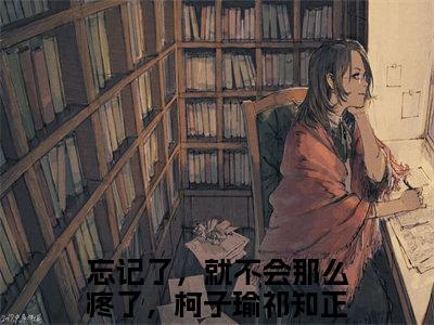 柯子瑜祁知正（忘记了，就不会那么疼了，柯子瑜祁知正）全文免费阅读无弹窗大结局_(柯子瑜祁知正阅读全文大结局)忘记了，就不会那么疼了，柯子瑜祁知正最新章节列表（忘记了，就不会那么疼了，柯子瑜祁知正）