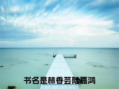 林香芸陆嘉鸿（林香芸陆嘉鸿）精选知乎免费小说_（林香芸陆嘉鸿）最新章节免费阅读