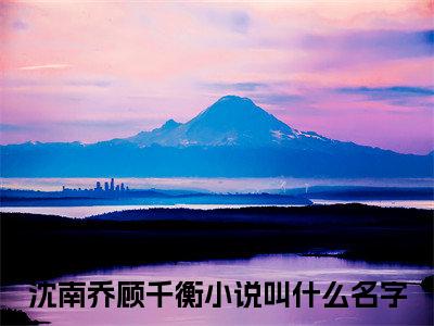 沈南乔顾千衡全文免费阅读无弹窗大结局_（时光情深错）时光情深错最新章节列表_笔趣阁