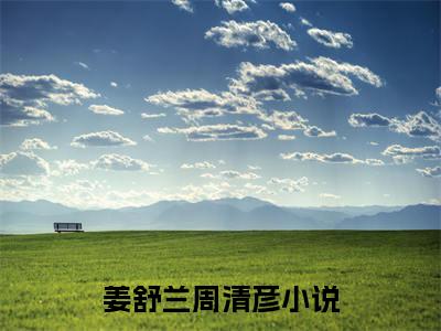 姜舒兰周清彦全文免费阅读大结局-姜舒兰周清彦小说最新章节阅读
