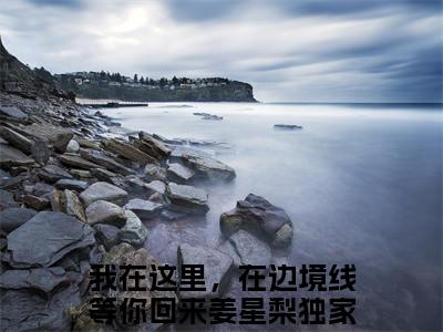 我在这里，在边境线等你回来姜星梨小说（我在这里，在边境线等你回来姜星梨）全文免费阅读无弹窗大结局_（我在这里，在边境线等你回来姜星梨）我在这里，在边境线等你回来姜星梨小说免费阅读无弹窗最新章节列表_笔趣阁（我在这里，在边境线等你回来姜星梨）