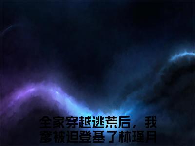 全家穿越逃荒后，我爹被迫登基了林瑾月（全家穿越逃荒后，我爹被迫登基了林瑾月）全文免费阅读-全家穿越逃荒后，我爹被迫登基了林瑾月最新章节列表_笔趣阁
