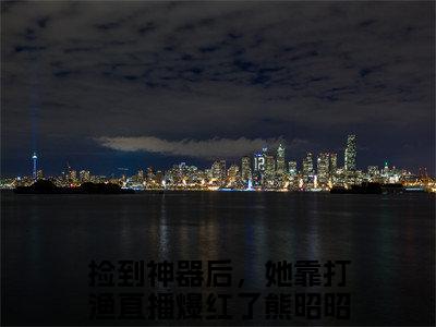 捡到神器后，她靠打渔直播爆红了熊昭昭（捡到神器后，她靠打渔直播爆红了熊昭昭）小说全文免费阅读正版无弹窗，捡到神器后，她靠打渔直播爆红了熊昭昭免费阅读