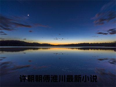 抖音热推高点击小说（许朝朝傅淮川）在线阅读-许朝朝傅淮川无广告阅读