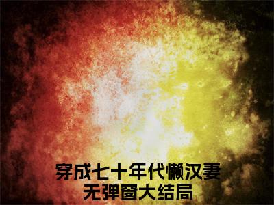 沈思言王名立全文免费阅读_（穿成七十年代懒汉妻免费阅读无弹窗）沈思言王名立最新章节列表笔趣阁