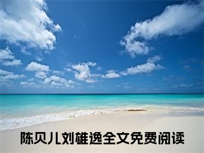 《陈贝儿刘雄逸》无弹窗大结局（陈贝儿刘雄逸）-抖音热推陈贝儿刘雄逸无弹窗阅读最新章节列表_笔趣阁