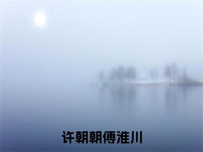 许朝朝傅淮川:许朝朝傅淮川（许朝朝傅淮川）全文免费阅读无弹窗大结局_许朝朝傅淮川:许朝朝傅淮川免费阅读