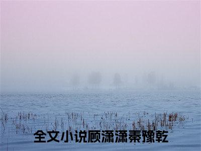 顾潇潇秦豫乾我有一个尸王老公小说全文在线阅读无弹窗大结局_（我有一个尸王老公全文在线阅读无弹窗）