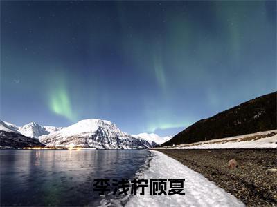 李浅柠顾夏抖音新上免费热文 李浅柠顾夏完结免费阅读无弹窗