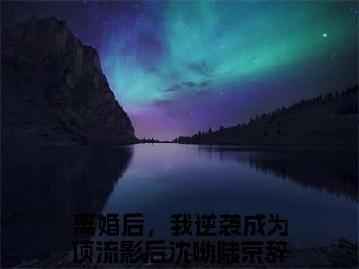 沈呦陆京辞全文免费阅读_沈呦陆京辞（离婚后，我逆袭成为顶流影后）最新章节列表笔趣阁