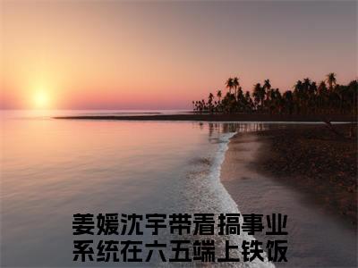 带着搞事业系统在六五端上铁饭碗（姜媛沈宇）全文免费阅读无弹窗大结局_（带着搞事业系统在六五端上铁饭碗）姜媛沈宇全文阅读-笔趣阁（带着搞事业系统在六五端上铁饭碗）
