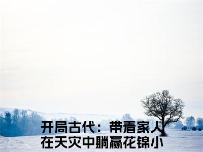 开局古代：带着家人在天灾中躺赢花锦（开局古代：带着家人在天灾中躺赢花锦）全文免费阅读无弹窗_（开局古代：带着家人在天灾中躺赢花锦小说全文免费阅读）开局古代：带着家人在天灾中躺赢花锦最新章节列表笔趣阁（开局古代：带着家人在天灾中躺赢花锦）