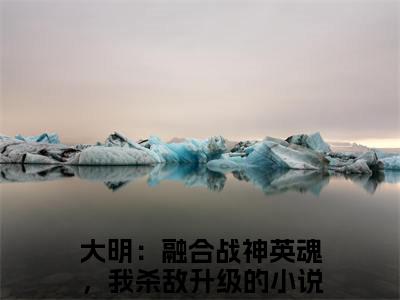 叶北辰（大明：融合战神英魂，我杀敌升级）全文免费阅读无弹窗大结局_（叶北辰全文免费阅读无弹窗）最新章节列表