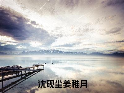 沈砚尘姜稚月（沈砚尘姜稚月）小说全文完整版免费阅读-沈砚尘姜稚月小说最新章节免费阅读