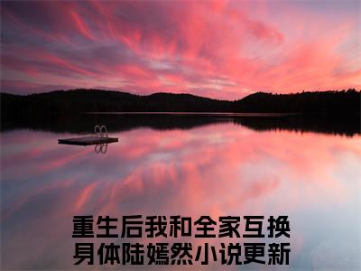 新上热文重生后我和全家互换身体陆嫣然在线免费读-重生后我和全家互换身体陆嫣然的小说（重生后我和全家互换身体陆嫣然）完整版免费读全文