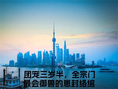 团宠三岁半，全宗门最会御兽的崽封络绾（团宠三岁半，全宗门最会御兽的崽封络绾）抖音热推小说全集无删减，团宠三岁半，全宗门最会御兽的崽封络绾完整章节阅读