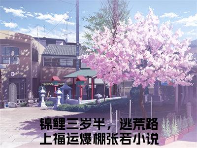 抖音新书热荐小说（锦鲤三岁半，逃荒路上福运爆棚张若）主角是（锦鲤三岁半，逃荒路上福运爆棚张若）小说免费阅读小说无弹窗阅读_笔趣阁