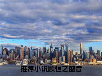 【新书】《顾恒之盛音》全文免费阅读无弹窗大结局-顾恒之盛音全文全章节免费阅读