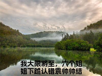 我大限将至，六个姐姐下跪认错袁帅帅（我大限将至，六个姐姐下跪认错袁帅帅）完整版小说阅读_我大限将至，六个姐姐下跪认错袁帅帅全文免费阅读笔趣阁（我大限将至，六个姐姐下跪认错袁帅帅）