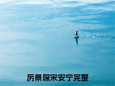 厉景琛宋安宁（厉景琛宋安宁）全文免费阅读无弹窗大结局_(厉景琛宋安宁免费阅读)厉景琛宋安宁无弹窗最新章节列表_笔趣阁